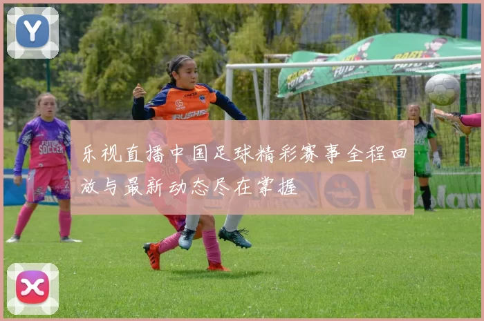 乐视直播中国足球精彩赛事全程回放与最新动态尽在掌握