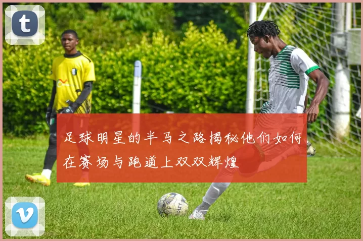 足球明星的半马之路揭秘他们如何在赛场与跑道上双双辉煌