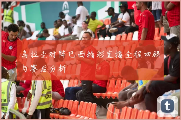 乌拉圭对阵巴西精彩直播全程回顾与赛后分析