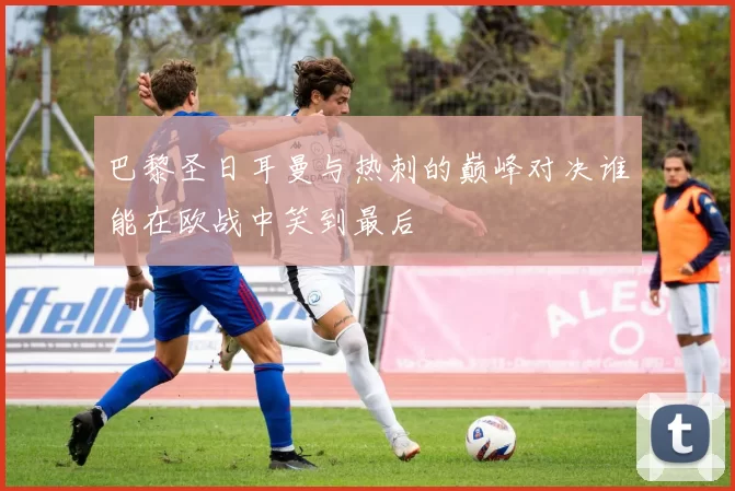 巴黎圣日耳曼与热刺的巅峰对决谁能在欧战中笑到最后