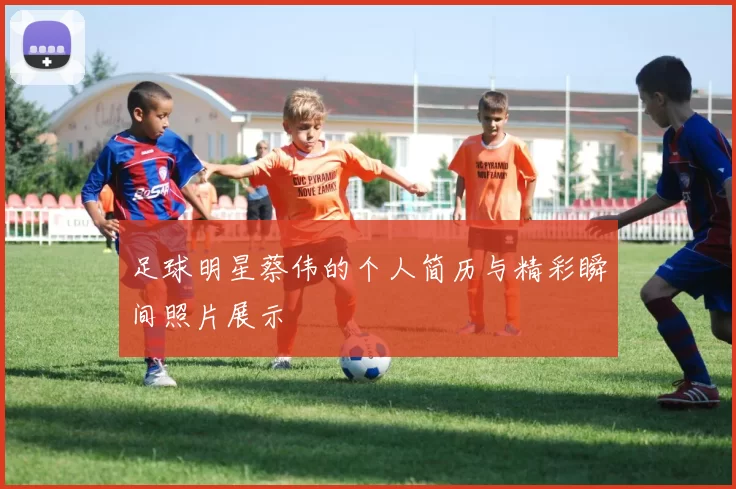 足球明星蔡伟的个人简历与精彩瞬间照片展示
