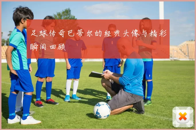 足球传奇巴蒂尔的经典头像与精彩瞬间回顾