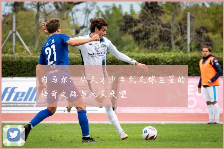 内马尔：从天才少年到足球巨星的传奇之路与未来展望
